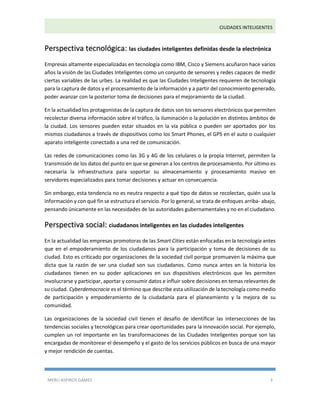 CIUDADES INTELIGENTES 
MERLI ASPIROS GÁMEZ 3 
Perspectiva tecnológica: las ciudades inteligentes definidas desde la electrónica 
Empresas altamente especializadas en tecnología como IBM, Cisco y Siemens acuñaron hace varios años la visión de las Ciudades Inteligentes como un conjunto de sensores y redes capaces de medir ciertas variables de las urbes. La realidad es que las Ciudades Inteligentes requieren de tecnología para la captura de datos y el procesamiento de la información y a partir del conocimiento generado, poder avanzar con la posterior toma de decisiones para el mejoramiento de la ciudad. 
En la actualidad los protagonistas de la captura de datos son los sensores electrónicos que permiten recolectar diversa información sobre el tráfico, la iluminación o la polución en distintos ámbitos de la ciudad. Los sensores pueden estar situados en la vía pública o pueden ser aportados por los mismos ciudadanos a través de dispositivos como los Smart Phones, el GPS en el auto o cualquier aparato inteligente conectado a una red de comunicación. 
Las redes de comunicaciones como las 3G y 4G de los celulares o la propia Internet, permiten la transmisión de los datos del punto en que se generan a los centros de procesamiento. Por último es necesaria la infraestructura para soportar su almacenamiento y procesamiento masivo en servidores especializados para tomar decisiones y actuar en consecuencia. 
Sin embargo, esta tendencia no es neutra respecto a qué tipo de datos se recolectan, quién usa la información y con qué fin se estructura el servicio. Por lo general, se trata de enfoques arriba- abajo, pensando únicamente en las necesidades de las autoridades gubernamentales y no en el ciudadano. Perspectiva social: ciudadanos inteligentes en las ciudades inteligentes 
En la actualidad las empresas promotoras de las Smart Cities están enfocadas en la tecnología antes que en el empoderamiento de los ciudadanos para la participación y toma de decisiones de su ciudad. Esto es criticado por organizaciones de la sociedad civil porque promueven la máxima que dicta que la razón de ser una ciudad son sus ciudadanos. Como nunca antes en la historia los ciudadanos tienen en su poder aplicaciones en sus dispositivos electrónicos que les permiten involucrarse y participar, aportar y consumir datos e influir sobre decisiones en temas relevantes de su ciudad. Cyberdemocracia es el término que describe esta utilización de la tecnología como medio de participación y empoderamiento de la ciudadanía para el planeamiento y la mejora de su comunidad. 
Las organizaciones de la sociedad civil tienen el desafío de identificar las intersecciones de las tendencias sociales y tecnológicas para crear oportunidades para la innovación social. Por ejemplo, cumplen un rol importante en las transformaciones de las Ciudades Inteligentes porque son las encargadas de monitorear el desempeño y el gasto de los servicios públicos en busca de una mayor y mejor rendición de cuentas.  