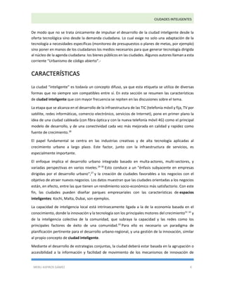 CIUDADES INTELIGENTES 
MERLI ASPIROS GÁMEZ 4 
De modo que no se trata únicamente de impulsar el desarrollo de la ciudad inteligente desde la oferta tecnológica sino desde la demanda ciudadana. Lo cual exige no solo una adaptación de la tecnología a necesidades específicas (monitoreo de presupuestos o planes de metas, por ejemplo) sino poner en manos de los ciudadanos los medios necesarios para que generar tecnología dirigida al núcleo de la agenda ciudadana: los bienes públicos en las ciudades. Algunos autores llaman a esta corriente “Urbanismo de código abierto”.- CARACTERÍSTICAS La ciudad “inteligente” es todavía un concepto difuso, ya que esta etiqueta se utiliza de diversas formas que no siempre son compatibles entre sí. En esta sección se resumen las características de ciudad inteligente que con mayor frecuencia se repiten en las discusiones sobre el tema. La etapa que se alcanza en el desarrollo de la infraestructura de las TIC (telefonía móvil y fija, TV por satélite, redes informáticas, comercio electrónico, servicios de Internet), pone en primer plano la idea de una ciudad cableada (con fibra óptica y con la nueva telefonía móvil 4G) como el principal modelo de desarrollo, y de una conectividad cada vez más mejorada en calidad y rapidez como fuente de crecimiento.28 El papel fundamental se centra en las industrias creativas y de alta tecnología aplicadas al crecimiento urbano a largo plazo. Este factor, junto con la infraestructura de servicios, es especialmente importante. El enfoque implica el desarrollo urbano integrado basado en multa-actores, multi-sectores, y variadas perspectivas en varios niveles.29 30 Esto conduce a un "énfasis subyacente en empresas dirigidas por el desarrollo urbano",27 y la creación de ciudades favorables a los negocios con el objetivo de atraer nuevos negocios. Los datos muestran que las ciudades orientadas a los negocios están, en efecto, entre las que tienen un rendimiento socio-económico más satisfactorio. Con este fin, las ciudades pueden diseñar parques empresariales con las características de espacios inteligentes: Kochi, Malta, Dubai, son ejemplos. La capacidad de inteligencia local está intrínsecamente ligada a la de la economía basada en el conocimiento, donde la innovación y la tecnología son los principales motores del crecimiento31 32 y de la inteligencia colectiva de la comunidad, que subraya la capacidad y las redes como los principales factores de éxito de una comunidad.33 Para ello es necesario un paradigma de planificación pertinente para el desarrollo urbano-regional, y una gestión de la innovación, similar al propio concepto de ciudad inteligente. Mediante el desarrollo de estrategias conjuntas, la ciudad deberá estar basada en la agrupación o accesibilidad a la información y facilidad de movimiento de los mecanismos de innovación de  