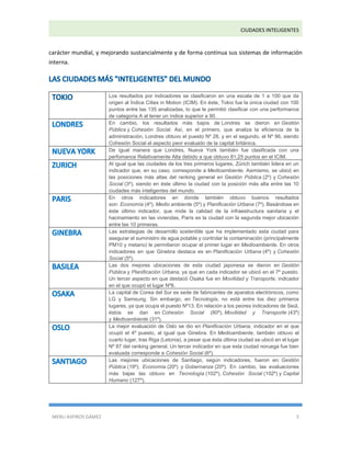 CIUDADES INTELIGENTES 
MERLI ASPIROS GÁMEZ 5 
carácter mundial, y mejorando sustancialmente y de forma continua sus sistemas de información interna. Los resultados por indicadores se clasificaron en una escala de 1 a 100 que da origen al Índice Cities in Motion (ICIM). En éste, Tokio fue la única ciudad con 100 puntos entre las 135 analizadas, lo que le permitió clasificar con una performance de categoría A al tener un índice superior a 90. En cambio, los resultados más bajos de Londres se dieron en Gestión Pública y Cohesión Social. Así, en el primero, que analiza la eficiencia de la administración, Londres obtuvo el puesto Nº 28, y en el segundo, el Nº 96, siendo Cohesión Social el aspecto peor evaluado de la capital británica. De igual manera que Londres, Nueva York también fue clasificada con una perfomance Relativamente Alta debido a que obtuvo 81,25 puntos en el ICIM. Al igual que las ciudades de los tres primeros lugares, Zúrich también lidera en un indicador que, en su caso, corresponde a Medioambiente. Asimismo, se ubicó en las posiciones más altas del ranking general en Gestión Pública (2º) y Cohesión Social (3º), siendo en éste último la ciudad con la posición más alta entre las 10 ciudades más inteligentes del mundo. En otros indicadores en donde también obtuvo buenos resultados son: Economía (4º), Medio ambiente (5º) y Planificación Urbana (7º). Basándose en éste último indicador, que mide la calidad de la infraestructura sanitaria y el hacinamiento en las viviendas, París es la ciudad con la segunda mejor ubicación entre las 10 primeras. Las estrategias de desarrollo sostenible que ha implementado esta ciudad para asegurar el suministro de agua potable y controlar la contaminación (principalmente PM10 y metano) le permitieron ocupar el primer lugar en Medioambiente. En otros indicadores en que Ginebra destaca es en Planificación Urbana (4º) y Cohesión Social (5º). Las dos mejores ubicaciones de esta ciudad japonesa se dieron en Gestión Pública y Planificación Urbana, ya que en cada indicador se ubicó en el 7º puesto. Un tercer aspecto en que destacó Osaka fue en Movilidad y Transporte, indicador en el que ocupó el lugar Nº8. La capital de Corea del Sur es sede de fabricantes de aparatos electrónicos, como LG y Samsung. Sin embargo, en Tecnología, no está entre los diez primeros lugares, ya que ocupa el puesto Nº13. En relación a los peores indicadores de Seúl, éstos se dan en Cohesión Social (80º), Movilidad y Transporte (43º) y Medioambiente (31º). La mejor evaluación de Oslo se dio en Planificación Urbana, indicador en el que ocupó el 4º puesto, al igual que Ginebra. En Medioambiente, también obtuvo el cuarto lugar, tras Riga (Letonia), a pesar que ésta última ciudad se ubicó en el lugar Nº 87 del ranking general. Un tercer indicador en que esta ciudad noruega fue bien evaluada corresponde a Cohesión Social (6º). Las mejores ubicaciones de Santiago, según indicadores, fueron en: Gestión Pública (19º), Economía (20º) y Gobernanza (20º). En cambio, las evaluaciones más bajas las obtuvo en Tecnología (102º), Cohesión Social (102º) y Capital Humano (127º).  