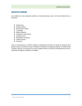 CIUDADES INTELIGENTES 
MERLI ASPIROS GÁMEZ 6 
Las ciudades han sido valoradas conforme a diez dimensiones clave a la hora de determinar su eficiencia:  Gobernanza.  Gestión pública.  Planificación urbana  Tecnología.  Medio ambiente  Proyección internacional  Cohesión social  Movilidad y transporte  Capital humano  Economía Entre sus conclusiones, el informe destaca la importancia de tener una visión de conjunto de la gestión urbana, la lentitud con que se reflejan los cambios en las políticas públicas, la incidencia del contexto nacional, la ausencia de un único modelo de éxito y la falta de correspondencia entre la reputación de algunas ciudades y la realidad. 