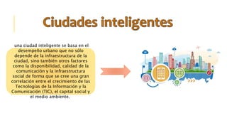 una ciudad inteligente se basa en el
desempeño urbano que no sólo
depende de la infraestructura de la
ciudad, sino también otros factores
como la disponibilidad, calidad de la
comunicación y la infraestructura
social de forma que se cree una gran
correlación entre el crecimiento de las
Tecnologías de la Información y la
Comunicación (TIC), el capital social y
el medio ambiente.