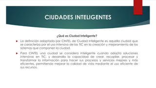 CIUDADES INTELIGENTES
¿Qué es Ciudad Inteligente?
 La definición adoptada por CINTEL de Ciudad Inteligente es aquella ciudad que
se caracteriza por el uso intensivo de las TIC en la creación y mejoramiento de los
sistemas que componen la ciudad.
 Para CINTEL una ciudad se considera inteligente cuando adopta soluciones
intensivas en TIC, y desarrolla la capacidad de crear, recopilar, procesar y
transformar la información para hacer sus procesos y servicios mejores y más
eficientes, permitiendo mejorar la calidad de vida mediante el uso eficiente de
sus recursos.
 