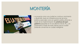 ◦ se proyecta como una ciudad en continuo crecimiento
y desarrollo, tanto en infraestructura de servicios
públicos esenciales como en gestión pública eficiente a
través de la implementación de prácticas de buen
gobierno apoyadas en el uso efectivo de las TIC, y es
justamente a través de estas últimas que la ciudad
pretende convertirse en ciudad inteligente.
 