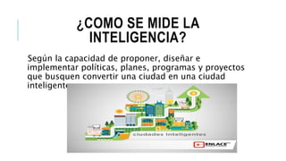 ¿COMO SE MIDE LA
INTELIGENCIA?
Según la capacidad de proponer, diseñar e
implementar políticas, planes, programas y proyectos
que busquen convertir una ciudad en una ciudad
inteligente.
 