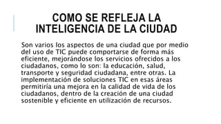 COMO SE REFLEJA LA
INTELIGENCIA DE LA CIUDAD
Son varios los aspectos de una ciudad que por medio
del uso de TIC puede comportarse de forma más
eficiente, mejorándose los servicios ofrecidos a los
ciudadanos, como lo son: la educación, salud,
transporte y seguridad ciudadana, entre otras. La
implementación de soluciones TIC en esas áreas
permitiría una mejora en la calidad de vida de los
ciudadanos, dentro de la creación de una ciudad
sostenible y eficiente en utilización de recursos.
 