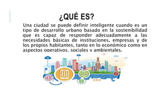 ¿QUÉ ES?
Una ciudad se puede definir inteligente cuando es un
tipo de desarrollo urbano basado en la sostenibilidad
que es capaz de responder adecuadamente a las
necesidades básicas de instituciones, empresas y de
los propios habitantes, tanto en lo económico como en
aspectos operativos, sociales y ambientales.