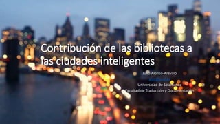 Contribución de las bibliotecas a
las ciudades inteligentes
Julio Alonso-Arévalo
alar@usal.es
Universidad de Salamanca
Facultad de Traducción y Documentación
 