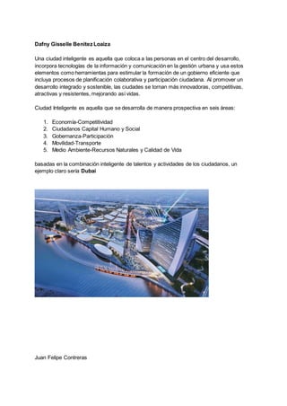 Dafny Gisselle Benitez Loaiza
Una ciudad inteligente es aquella que coloca a las personas en el centro del desarrollo,
incorpora tecnologías de la información y comunicación en la gestión urbana y usa estos
elementos como herramientas para estimular la formación de un gobierno eficiente que
incluya procesos de planificación colaborativa y participación ciudadana. Al promover un
desarrollo integrado y sostenible, las ciudades se tornan más innovadoras, competitivas,
atractivas y resistentes, mejorando así vidas.
Ciudad Inteligente es aquella que se desarrolla de manera prospectiva en seis áreas:
1. Economía-Competitividad
2. Ciudadanos Capital Humano y Social
3. Gobernanza-Participación
4. Movilidad-Transporte
5. Medio Ambiente-Recursos Naturales y Calidad de Vida
basadas en la combinación inteligente de talentos y actividades de los ciudadanos, un
ejemplo claro sería Dubai
Juan Felipe Contreras
 
