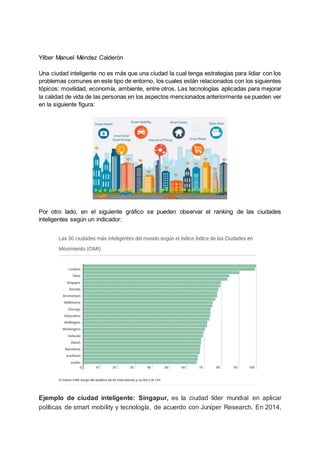 Yilber Manuel Méndez Calderón
Una ciudad inteligente no es más que una ciudad la cual tenga estrategias para lidiar con los
problemas comunes en este tipo de entorno, los cuales están relacionados con los siguientes
tópicos: movilidad, economía, ambiente, entre otros. Las tecnologías aplicadas para mejorar
la calidad de vida de las personas en los aspectos mencionados anteriormente se pueden ver
en la siguiente figura:
Por otro lado, en el siguiente gráfico se pueden observar el ranking de las ciudades
inteligentes según un indicador:
Ejemplo de ciudad inteligente: Singapur, es la ciudad líder mundial en aplicar
políticas de smart mobility y tecnología, de acuerdo con Juniper Research. En 2014,
 