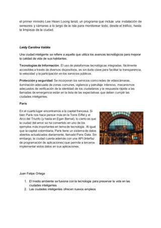 el primer ministro Lee Hsien Loong lanzó un programa que incluía una instalación de
sensores y cámaras a lo largo de la isla para monitorear todo, desde el tráfico, hasta
la limpieza de la ciudad.
Leidy Carolina Valdés
Una ciudad inteligente se refiere a aquella que utiliza los avances tecnológicos para mejorar
la calidad de vida de sus habitantes.
Tecnologías de Información. El uso de plataformas tecnológicas integradas, fácilmente
accesibles a través de diversos dispositivos, es sin duda clave para facilitar la transparencia,
la velocidad y la participación en los servicios públicos.
Protección y seguridad: Se incorporan los servicios como redes de videocámaras,
iluminación adecuada de zonas comunes, vigilancia y patrullaje intensivo, mecanismos
adecuados de verificación de la identidad de los ciudadanos y la respuesta rápida a las
llamadas de emergencia están en la lista de las expectativas que deben cumplir las
ciudades inteligentes.
París
En el cuarto lugar encontramos a la capital francesa. Si
bien París nos hace pensar más en la Torre Eiffel y el
Arco del Triunfo (y hasta en Egan Bernal), lo cierto es que
la ciudad del amor se ha convertido en uno de los
ejemplos más importantes en tema de tecnología. Al igual
que la capital colombiana, París tiene un sistema de datos
abiertos actualizados diariamente, llamado Paris Data. Sin
embargo, la ciudad cuenta además con una API (Interfaz
de programación de aplicaciones) que permite a terceros
implementar estos datos en sus aplicaciones.
Juan Felipe Ortega
1. El medio ambiente se fusiona con la tecnología para preservar la vida en las
ciudades inteligentes
2. Las ciudades inteligentes ofrecen nuevos empleos
 