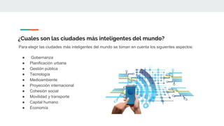 ¿Cuales son las ciudades más inteligentes del mundo?
Para elegir las ciudades más inteligentes del mundo se toman en cuenta los siguientes aspectos:
● Gobernanza
● Planificación urbana
● Gestión pública
● Tecnología
● Medioambiente
● Proyección internacional
● Cohesión social
● Movilidad y transporte
● Capital humano
● Economía
 
