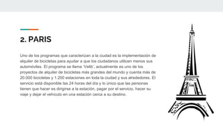 2. PARIS
Uno de los programas que caracterizan a la ciudad es la implementación de
alquiler de bicicletas para ayudar a que los ciudadanos utilicen menos sus
automóviles. El programa se llama ‘Velib’, actualmente es uno de los
proyectos de alquiler de bicicletas más grandes del mundo y cuenta más de
20.000 bicicletas y 1.200 estaciones en toda la ciudad y sus alrededores. El
servicio está disponible las 24 horas del día y lo único que las personas
tienen que hacer es dirigirse a la estación, pagar por el servicio, hacer su
viaje y dejar el vehículo en una estación cerca a su destino.
 