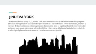 3.NUEVA YORK
De la mano de Cisco y City 24/7, Nueva York puso en marcha una plataforma interactiva que pone
pantallas inteligentes en toda la ciudad para informar a los ciudadanos sobre las noticias, eventos y
cupones de descuentos que están vigentes en el momento. Esto se logró mediante la conversión del
antiguo y poco usado sistema de telefonía pública, y hace parte del plan de la ciudad por reducir la
brecha digital y llevar internet a tantos ciudadanos como sea posible.
 