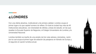 4.LONDRES
Con una oferta atractiva, multicultural y de primera calidad, Londres ocupa el
primer lugar a lo que capital humano se refiere. En toda la ciudad hay más de 40
instituciones educativas, con diversidad de ofertas y áreas de estudio; en las que
resaltan la Escuela Superior de Negocios, el Colegio Universitario de Londres y la
Universidad Nacional.
Londres también es dueña de una amplia red de rutas aéreas y terrestres, razón
por la cual ocupa el primer lugar de estación de pasajeros en tránsito de Europa y
el segundo en opción turística anual.
 