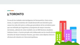 5.TORONTO
Es una de las ciudades más inteligentes de Norteamérica. Entre otros
temas, la capital económica de Canadá desarrolló una iniciativa para
sanear las redes del metro y utiliza gas procedente de los vertederos para
que sea utilizado por furgonetas y transportes de mayor consumo.
Así mismo, además de contar también con un IBM Business Analytics
Solution Center, el sector privado está colaborando con la creación de una
iniciativa de Smart Commute Toronto, que tiene como objetivo elevar la
eficiencia de tránsito en el área metropolitana.
 