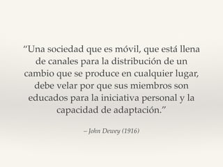 – John Dewey (1916)
“Una sociedad que es móvil, que está llena
de canales para la distribución de un
cambio que se produce...