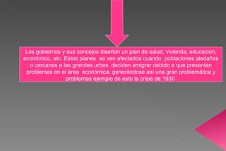 Los gobiernos y sus concejos diseñan un plan de salud, vivienda, educación, económico, etc. Estos planes  se ven afectados cuando  poblaciones aledañas o cercanas a las grandes urbes  deciden emigrar debido a que presentan problemas en el área  económica, generándose así una gran problemática y problemas ejemplo de esto la crisis de 1930  