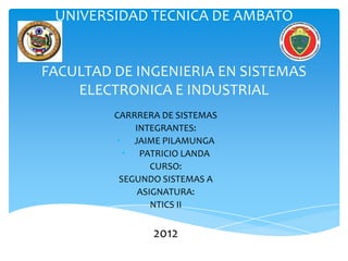 UNIVERSIDAD TECNICA DE AMBATO


FACULTAD DE INGENIERIA EN SISTEMAS
    ELECTRONICA E INDUSTRIAL
         CARRRERA DE SISTEMAS
              INTEGRANTES:
          • JAIME PILAMUNGA
            • PATRICIO LANDA
                  CURSO:
           SEGUNDO SISTEMAS A
               ASIGNATURA:
                  NTICS II


                2012
 