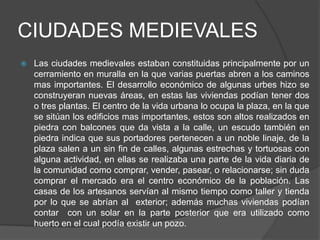 CIUDADES MEDIEVALES
 Las ciudades medievales estaban constituidas principalmente por un
cerramiento en muralla en la que varias puertas abren a los caminos
mas importantes. El desarrollo económico de algunas urbes hizo se
construyeran nuevas áreas, en estas las viviendas podían tener dos
o tres plantas. El centro de la vida urbana lo ocupa la plaza, en la que
se sitúan los edificios mas importantes, estos son altos realizados en
piedra con balcones que da vista a la calle, un escudo también en
piedra indica que sus portadores pertenecen a un noble linaje, de la
plaza salen a un sin fin de calles, algunas estrechas y tortuosas con
alguna actividad, en ellas se realizaba una parte de la vida diaria de
la comunidad como comprar, vender, pasear, o relacionarse; sin duda
comprar el mercado era el centro económico de la población. Las
casas de los artesanos servían al mismo tiempo como taller y tienda
por lo que se abrían al exterior; además muchas viviendas podían
contar con un solar en la parte posterior que era utilizado como
huerto en el cual podía existir un pozo.
 