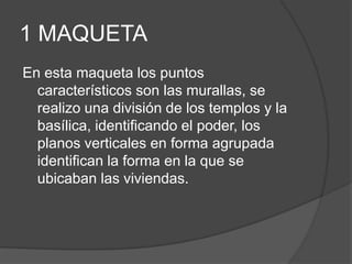 1 MAQUETA
En esta maqueta los puntos
característicos son las murallas, se
realizo una división de los templos y la
basílica, identificando el poder, los
planos verticales en forma agrupada
identifican la forma en la que se
ubicaban las viviendas.
 
