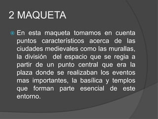 2 MAQUETA
 En esta maqueta tomamos en cuenta
puntos característicos acerca de las
ciudades medievales como las murallas,
la división del espacio que se regia a
partir de un punto central que era la
plaza donde se realizaban los eventos
mas importantes, la basílica y templos
que forman parte esencial de este
entorno.
 