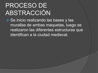 PROCESO DE
ABSTRACCIÓN
 Se inicio realizando las bases y las
murallas de ambas maquetas, luego se
realizaron las diferentes estructuras que
identifican a la ciudad medieval.
 