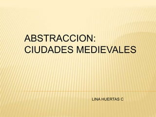 ABSTRACCION:
CIUDADES MEDIEVALES
LINA HUERTAS C
 