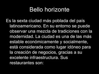Bello horizonte
Es la sexta ciudad más poblada del país
latinoamericano. En su entorno se puede
observar una mezcla de tradiciones con la
modernidad. La ciudad es una de las más
estable económicamente y socialmente,
está considerada como lugar idóneo para
la creación de negocios, gracias a su
excelente infraestructura. Sus
restaurantes son:
 