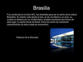 Brasilia
Fue construida en el años 50’s, fue diseñada para ser el centro de la cultura
Brasileña. Su diseño visto desde el aire, es de una flecha y un arco. La
ciudad se destaca por su modernidad y amplias carreteras que hacen de
este lugar, la capital oficial de Brasil. Entre los centro de recreación
característicos de ésta ciudad se encuentran:
Palacios de la Alvorada.
 