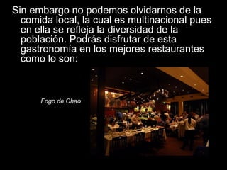 Sin embargo no podemos olvidarnos de la
comida local, la cual es multinacional pues
en ella se refleja la diversidad de la
población. Podrás disfrutar de esta
gastronomía en los mejores restaurantes
como lo son:
Fogo de Chao
 
