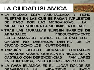 LA CIUDAD ISLÁMICA LA CIUDAD ESTÁ AMURALLADA Y TIENE PUERTAS EN LAS QUE SE PAGAN IMPUESTOS DE PASO POR LAS MERCANCÍAS.  LA  MURALLA ENCIERRA LA MEDINA: LA CIUDAD. TRAS LAS MURALLAS SURGEN BARRIOS DE ARRABALES,  FRECUENTEMENTE ESPECIALIZADOS, DONDE SE SITÚAN LOS  OFICIOS NO DESEADOS DENTRO DE LA CIUDAD, COMO LOS  CURTIDORES. TAMBIÉN EXISTEN CIUDADES FORTALEZA LLAMADAS KASBA,  QUE SON EN REALIDAD UN CASTILLO CON DEPENDENCIAS  FAMILIARES EN EL INTERIOR, EN EL QUE NO HAY CALLES. LA CASA ISLÁMICA ES EL LUGAR DONDE SE DESARROLLA LA  VIDA,TIENE UN PATIO AJARDINADO INTERIOR Y DOS TIPOS  DE ESTANCIAS: LAS PRIVADAS O HARÉN, Y EL SALÁMLIK EN  DONDE SE RECIBEN LAS VISITAS. 