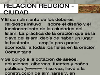 RELACIÓN RELIGIÓN - CIUDAD El cumplimiento de los deberes religiosos influyó  sobre el diseño y el funcionamiento de las ciudades del Islam. La práctica de la oración que es la clave del Islam, debía de haber un lugar lo bastante  amplio para poder acomodar a todas los fieles en la oración Comunitaria. Se obligó a la dotación de aseos, abluciones, albercas, fuentes y baños públicos ( hammams).A  su vez, llevó a la construcción de alminares y, en determinadas capitales, de observatorios astronómicos, además de cómo debían ser edificadas las mezquitas. 