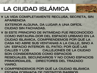 LA CIUDAD ISLÁMICA LA VIDA COMPLETAMENTE RECLUSA, SECRETA, SIN APARIENCIA EXTERIOR ALGUNA, DA LUGAR A UNA DIFÍCIL CIUDAD SIN FACHADAS. SI ESTE PRINCIPIO DE INTIMIDAD FUE RECONOCIDO COMO INSTAURA-DOR DEL ESPACIO URBANO EN LA CIUDAD ISLÁMICA, COMPRENDEMOS POR QUÉ LA CASA NO ABRE SUS VENTANAS A LA CALLE, SINO A UN  ESPACIO INTERIOR: EL PATIO; POR QUÉ LAS CALLES Y LOS  CALLEJONES DE LA CIUDAD SON CONSIDERADOS COMO ESPACIOS  RESIDUALES, SECUNDARIOS Y NO COMO ESPACIOS PRIMORDIALES,  DIRECTORES DEL TRAZADO VIARIO. COMPRENDEMOS POR QUÉ LA CIUDAD ISLÁMICA ESTABA FORMADA DE DISTINTOS BARRIOS RESIDENCIALES AGRUPADOS SEGÚN EL FACTOR  RELIGIOSO O ÉTNICO DONDE LOS CRISTIANOS Y LOS JUDÍOS SOLÍAN VIVIR EN UNOS BARRIOS DETERMINADOS Y NO CON LOS MUSULMANES PORQUE SUS COSTUMBRES DIFERENTES HACÍAN DIFÍCIL LA CONVIVENCIA CON ELLOS. 