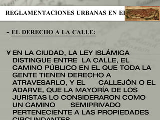 REGLAMENTACIONES URBANAS EN EL ISLAM -  EL DERECHO A LA CALLE: EN LA CIUDAD, LA LEY ISLÁMICA DISTINGUE ENTRE  LA CALLE, EL CAMINO PÚBLICO EN EL QUE TODA LA GENTE TIENEN DERECHO A ATRAVESARLO, Y EL  CALLEJÓN O EL ADARVE, QUE LA MAYORÍA DE LOS JURISTAS LO CONSIDERARON COMO UN CAMINO  SEMIPRIVADO PERTENECIENTE A LAS PROPIEDADES CIRCUNDANTES. 