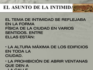 EL ASUNTO DE LA INTIMIDAD EL TEMA DE INTIMIDAD SE REFLEJABA EN LA FORMA FÍSICA DE LA CIUDAD EN VARIOS SENTIDOS. ENTRE ELLAS ESTÁN: LA ALTURA MÁXIMA DE LOS EDIFICIOS EN TODA LA CIUDAD. LA PROHIBICIÓN DE ABRIR VENTANAS QUE DEN A  LA CALLE. LA COLOCACIÓN DE LAS PUERTAS DE LAS CASAS. 