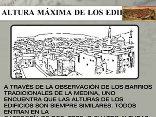 ALTURA MÁXIMA DE LOS EDIFICIOS A TRAVÉS DE LA OBSERVACIÓN DE LOS BARRIOS TRADICIONALES DE LA MEDINA, UNO ENCUENTRA QUE LAS ALTURAS DE LOS EDIFICIOS SON SIEMPRE SIMILARES. TODOS ENTRAN EN LA CATEGORÍA DE DOS, TRES, O CUATRO ALTURAS, Y ES MUY RARO ENCONTRAR DIFERENTES ALTURAS DENTRO DEL MISMO BARRIO. 