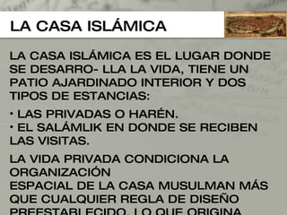 LA CASA ISLÁMICA LA CASA ISLÁMICA ES EL LUGAR DONDE SE DESARRO- LLA LA VIDA, TIENE UN PATIO AJARDINADO INTERIOR Y DOS TIPOS DE ESTANCIAS:  LAS PRIVADAS O HARÉN. EL SALÁMLIK EN DONDE SE RECIBEN LAS VISITAS. LA VIDA PRIVADA CONDICIONA LA ORGANIZACIÓN  ESPACIAL DE LA CASA MUSULMAN MÁS QUE CUALQUIER REGLA DE DISEÑO PREESTABLECIDO, LO QUE ORIGINA  UN ESPACIO CERRADO AL EXTERIOR Y EN LA CUAL LA VISTA NO SE PENETRA JAMÁS. 