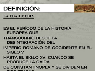 DEFINICIÓN: LA EDAD MEDIA ES EL PERÍODO DE LA HISTORIA EUROPEA QUE  TRANSCURRIÓ DESDE LA DESINTEGRACIÓN DEL IMPERIO ROMANO DE OCCIDENTE EN EL SIGLO V  HASTA EL SIGLO XV, CUANDO SE PRODUCE LA CAIDA DE CONSTANTINOPLA Y SE DIVIDEN EN DOS ETAPAS: LA BAJA EDAD MEDIA (siglos V al XI). LA ALTA EDAD MEDIA (siglos XII al XV). 
