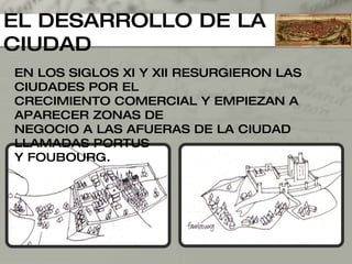 EL DESARROLLO DE LA CIUDAD EN LOS SIGLOS XI Y XII RESURGIERON LAS CIUDADES POR EL CRECIMIENTO COMERCIAL Y EMPIEZAN A APARECER ZONAS DE  NEGOCIO A LAS AFUERAS DE LA CIUDAD LLAMADAS PORTUS  Y FOUBOURG. 