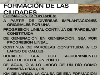 FORMACIÓN DE LAS CIUDADES FORMACIÓN EXPONTANEA: A PARTIR DE DIVERSAS IMPLANTACIONES ORIGINALES POR UNA  PROGRESIÓN LINEAL CONTINUA DE "PARCELAS" CONSTITUIDA  DE GENERACIÓN EN GENERACIÓN, SEA POR PROGRESIÓN LINEAL CONTINUA DE PARCELAS CONSTITUIDA A LO LARGO DE CALLES  RURALES; SEA POR AGRUPAMIENTO ALREDEDOR DE UN PUNTO  DE AGUA, O A LO LARGO DE UN RÍO COMO SAMARA (IRAK), 25  KM DE LARGO. LA CAUSA DE ESA FORMACIÓN ESPONTÁNEA  RESIDE EN LOS FUERTES LAZOS FAMILIARES, PROPIOS DE LA  CIVILIZACIÓN ISLÁMICA, QUE HA CONTRIBUIDO A DAR  REAGRUPAMIENTOS MUY CONCENTRADOS Y UNA RED VIARIA IR REGULAR Y RAMIFICADA QUE IRRIGA LA MAYORÍA DE LOS NÚCLEOS ORIGINALES. 