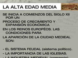 LA ALTA EDAD MEDIA SE INICIA A COMIENZOS DEL SIGLO XII POR UN  PROCESO DE CRECIMIENTO Y EXPANSIÓN ECONÓMICA  EN LOS REINOS EUROPÈOS. LAS  CONDICIONES PARA  LA APARICIÓN DE LA CIUDAD MEDIEAL SON: - EL SISTEMA FEUDAL (sistema político). - LA IMPORTANCIA DE LAS IGLESIAS. - LA INDUSTRIA MEDIEVAL (comercio). - LOS RASGOS PROPIOS DE LA MORFOLOGÍA URBANA 
