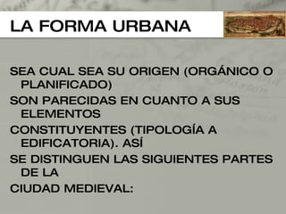 LA FORMA URBANA SEA CUAL SEA SU ORIGEN (ORGÁNICO O PLANIFICADO) SON PARECIDAS EN CUANTO A SUS ELEMENTOS  CONSTITUYENTES (TIPOLOGÍA A EDIFICATORIA). ASÍ  SE DISTINGUEN LAS SIGUIENTES PARTES DE LA  CIUDAD MEDIEVAL: 