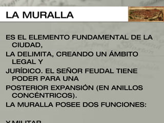 LA MURALLA ES EL ELEMENTO FUNDAMENTAL DE LA CIUDAD,  LA DELIMITA, CREANDO UN ÁMBITO LEGAL Y  JURÍDICO. EL SEÑOR FEUDAL TIENE PODER PARA UNA POSTERIOR EXPANSIÓN (EN ANILLOS CONCÉNTRICOS).  LA MURALLA POSEE DOS FUNCIONES: MILITAR. ADUANERA. 