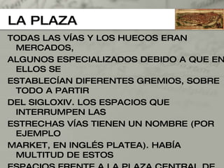 LA PLAZA TODAS LAS VÍAS Y LOS HUECOS ERAN MERCADOS,  ALGUNOS ESPECIALIZADOS DEBIDO A QUE EN ELLOS SE  ESTABLECÍAN DIFERENTES GREMIOS, SOBRE TODO A PARTIR  DEL SIGLOXIV. LOS ESPACIOS QUE INTERRUMPEN LAS  ESTRECHAS VÍAS TIENEN UN NOMBRE (POR EJEMPLO  MARKET, EN INGLÉS PLATEA). HABÍA MULTITUD DE ESTOS  ESPACIOS FRENTE A LA PLAZA CENTRAL DE LA CIUDAD  COLONIAL ROMANA. SON PLAZAS PORTICADAS PARA  PROTEGERSE DE LA LLUVIA, CERRADOS URBANIZADOS DE LAS QUE PARTEN VÍAS TAMBIÉN PORTICADAS 
