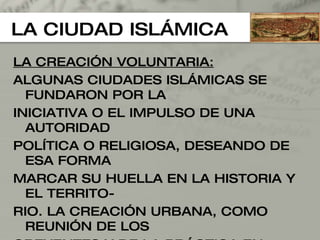 LA CIUDAD ISLÁMICA LA CREACIÓN VOLUNTARIA: ALGUNAS CIUDADES ISLÁMICAS SE FUNDARON POR LA INICIATIVA O EL IMPULSO DE UNA AUTORIDAD  POLÍTICA O RELIGIOSA, DESEANDO DE ESA FORMA  MARCAR SU HUELLA EN LA HISTORIA Y EL TERRITO- RIO. LA CREACIÓN URBANA, COMO REUNIÓN DE LOS CREYENTES Y DE LA PRÁCTICA EN COMÚN DE LOS  RITOS RELIGIOSOS, HA SIDO SIEMPRE UNA ACCIÓN RECOMENDADA Y POSITIVA PARA LA COLECTIVIDAD. 