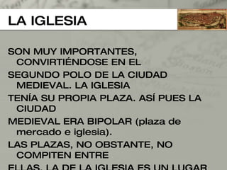 LA IGLESIA SON MUY IMPORTANTES, CONVIRTIÉNDOSE EN EL  SEGUNDO POLO DE LA CIUDAD MEDIEVAL. LA IGLESIA TENÍA SU PROPIA PLAZA. ASÍ PUES LA CIUDAD  MEDIEVAL ERA BIPOLAR (plaza de mercado e iglesia).  LAS PLAZAS, NO OBSTANTE, NO COMPITEN ENTRE  ELLAS. LA DE LA IGLESIA ES UN LUGAR DE REUNIÓN,  HACEN PROCESIONES, SERMONES,... Y LA DEL MERCADO ES ESTRICTAMENTE COMERCIAL.  