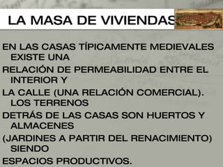 LA MASA DE VIVIENDAS EN LAS CASAS TÍPICAMENTE MEDIEVALES EXISTE UNA  RELACIÓN DE PERMEABILIDAD ENTRE EL INTERIOR Y  LA CALLE (UNA RELACIÓN COMERCIAL). LOS TERRENOS DETRÁS DE LAS CASAS SON HUERTOS Y ALMACENES (JARDINES A PARTIR DEL RENACIMIENTO) SIENDO  ESPACIOS PRODUCTIVOS. 