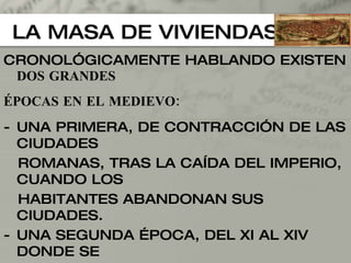 LA MASA DE VIVIENDAS CRONOLÓGICAMENTE HABLANDO EXISTEN  DOS GRANDES  ÉPOCAS EN EL MEDIEVO: UNA PRIMERA, DE CONTRACCIÓN DE LAS CIUDADES  ROMANAS, TRAS LA CAÍDA DEL IMPERIO, CUANDO LOS  HABITANTES ABANDONAN SUS CIUDADES. UNA SEGUNDA ÉPOCA, DEL XI AL XIV DONDE SE  REPUEBLAN LAS VIEJAS CIUDADES Y SE FUNDAN  OTRAS NUEVAS. - ENTRE ELLAS, LAS CIUDADES CRISTIANAS ADOPTAN UN MATIZ DISTINTO AL ESTAR BAJO LA DOMINACION MUSULMANA DURANTE LOS SIGLOS VIII-XV (EN ESPAÑA) 
