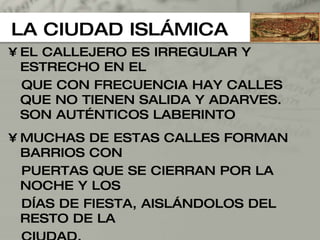 LA CIUDAD ISLÁMICA EL CALLEJERO ES IRREGULAR Y ESTRECHO EN EL  QUE CON FRECUENCIA HAY CALLES QUE NO TIENEN SALIDA Y ADARVES. SON AUTÉNTICOS LABERINTO MUCHAS DE ESTAS CALLES FORMAN BARRIOS CON PUERTAS QUE SE CIERRAN POR LA NOCHE Y LOS  DÍAS DE FIESTA, AISLÁNDOLOS DEL RESTO DE LA CIUDAD. NO HAY EN LA CIUDAD ISLÁMICA PLAZAS, EDIFICIOS PÚBLICOS Y DE DIVERSIÓN (TEATROS O CIRCOS). LOS ÚNICOS LUGARES COMUNES SON LOS BAÑOZ, ZOCOS LA MEZQUITA Y MEDINA (CENTRO DE REUNION) 