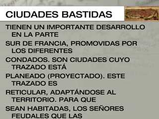 CIUDADES BASTIDAS TIENEN UN IMPORTANTE DESARROLLO EN LA PARTE  SUR DE FRANCIA, PROMOVIDAS POR LOS DIFERENTES  CONDADOS. SON CIUDADES CUYO TRAZADO ESTÁ PLANEADO (PROYECTADO). ESTE TRAZADO ES  RETICULAR, ADAPTÁNDOSE AL TERRITORIO. PARA QUE SEAN HABITADAS, LOS SEÑORES FEUDALES QUE LAS PROMUEVEN DAN UNA SERIE DE INCENTIVOS COMO: - PARCELA EDIFICABLE. POSIBILIDAD EXCLUSIVA DE FERIAS EN EL INTERIORTERRENOS CULTIVABLES, ETC 